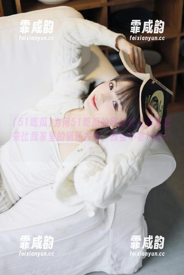 为何51吃瓜的网址长工具看起来比我家里的锅还古老，我会不会用错了？