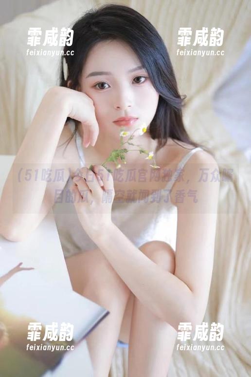 今日51吃瓜官网独家，万众瞩目的瓜，隔空就闻到了香气