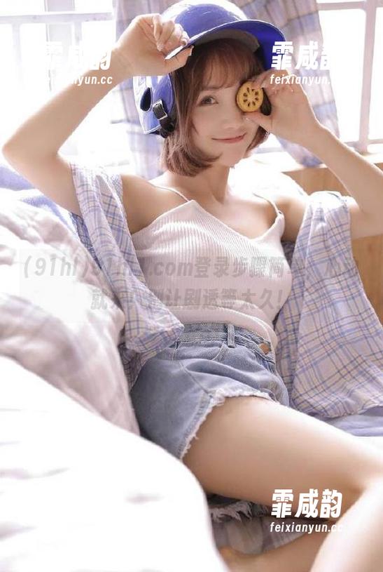91hl 91hl1.com登录步骤简单,心动就来!别让剧透等太久!