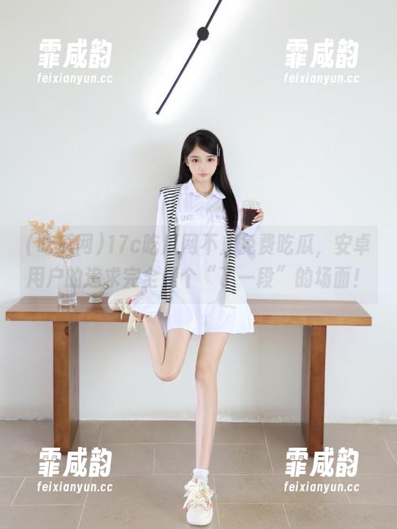 17c吃瓜网不止免费吃瓜，安卓用户的追求完全是个“了一段”的场面！