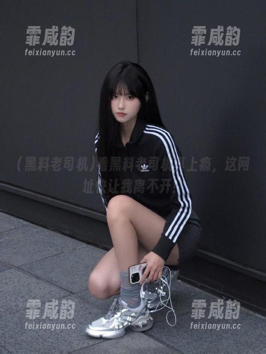 黑料老司机 看黑料老司机真上瘾,这网址快让我离不开!